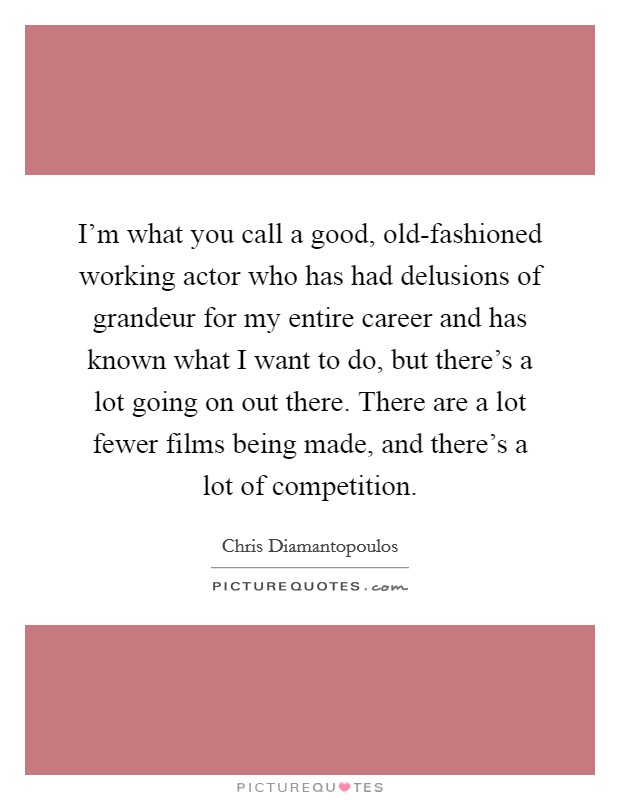 I'm what you call a good, old-fashioned working actor who has had delusions of grandeur for my entire career and has known what I want to do, but there's a lot going on out there. There are a lot fewer films being made, and there's a lot of competition. Picture Quote #1