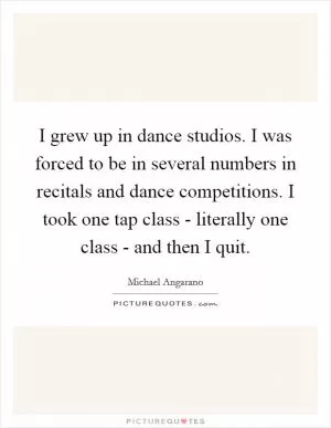 I grew up in dance studios. I was forced to be in several numbers in recitals and dance competitions. I took one tap class - literally one class - and then I quit Picture Quote #1