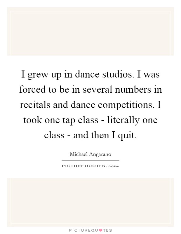 I grew up in dance studios. I was forced to be in several numbers in recitals and dance competitions. I took one tap class - literally one class - and then I quit. Picture Quote #1