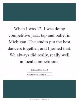When I was 12, I was doing competitive jazz, tap and ballet in Michigan. The studio put the best dancers together, and I joined that. We always did really, really well in local competitions Picture Quote #1