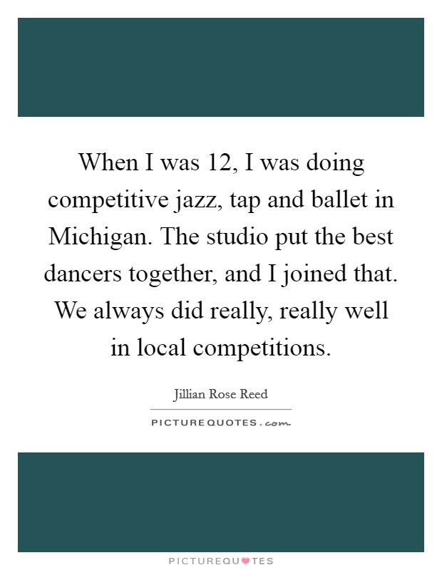 When I was 12, I was doing competitive jazz, tap and ballet in Michigan. The studio put the best dancers together, and I joined that. We always did really, really well in local competitions. Picture Quote #1