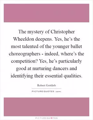 The mystery of Christopher Wheeldon deepens. Yes, he’s the most talented of the younger ballet choreographers - indeed, where’s the competition? Yes, he’s particularly good at nurturing dancers and identifying their essential qualities Picture Quote #1
