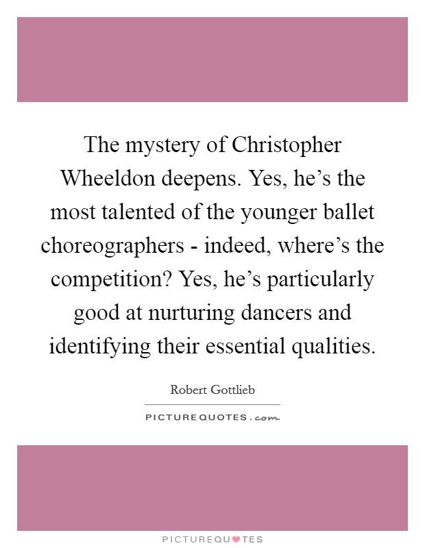 The mystery of Christopher Wheeldon deepens. Yes, he's the most talented of the younger ballet choreographers - indeed, where's the competition? Yes, he's particularly good at nurturing dancers and identifying their essential qualities. Picture Quote #1