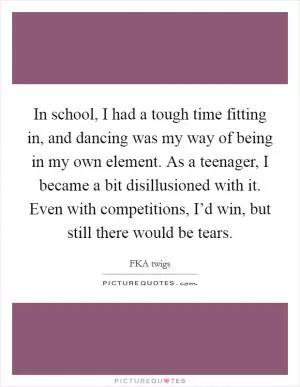 In school, I had a tough time fitting in, and dancing was my way of being in my own element. As a teenager, I became a bit disillusioned with it. Even with competitions, I’d win, but still there would be tears Picture Quote #1