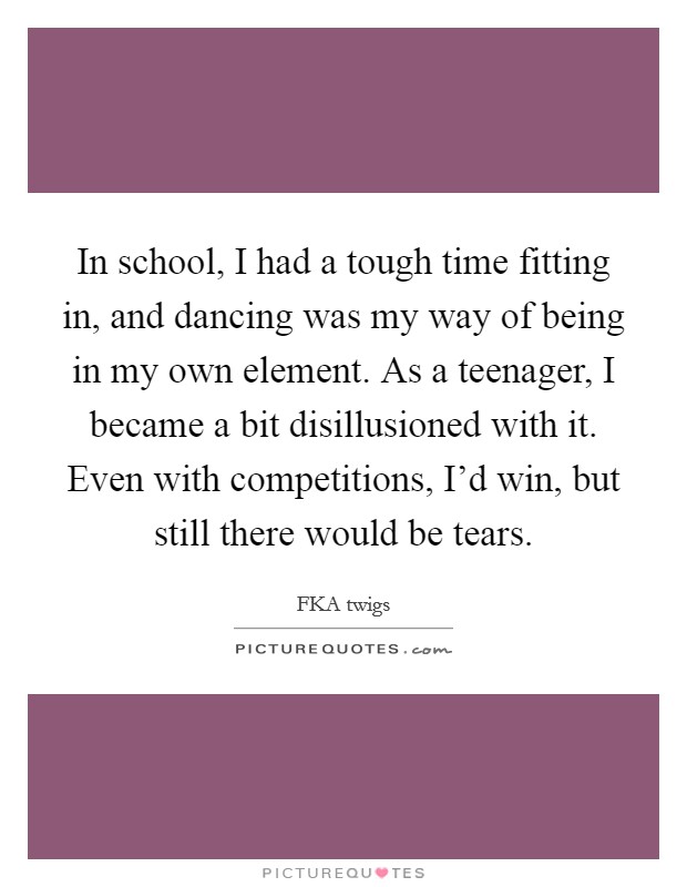 In school, I had a tough time fitting in, and dancing was my way of being in my own element. As a teenager, I became a bit disillusioned with it. Even with competitions, I'd win, but still there would be tears. Picture Quote #1