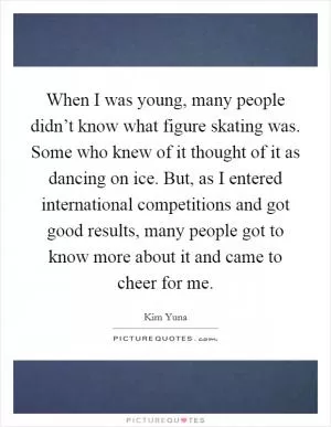 When I was young, many people didn’t know what figure skating was. Some who knew of it thought of it as dancing on ice. But, as I entered international competitions and got good results, many people got to know more about it and came to cheer for me Picture Quote #1