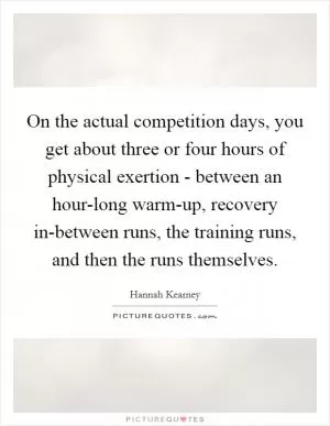On the actual competition days, you get about three or four hours of physical exertion - between an hour-long warm-up, recovery in-between runs, the training runs, and then the runs themselves Picture Quote #1