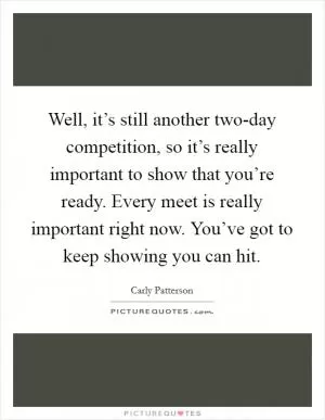 Well, it’s still another two-day competition, so it’s really important to show that you’re ready. Every meet is really important right now. You’ve got to keep showing you can hit Picture Quote #1