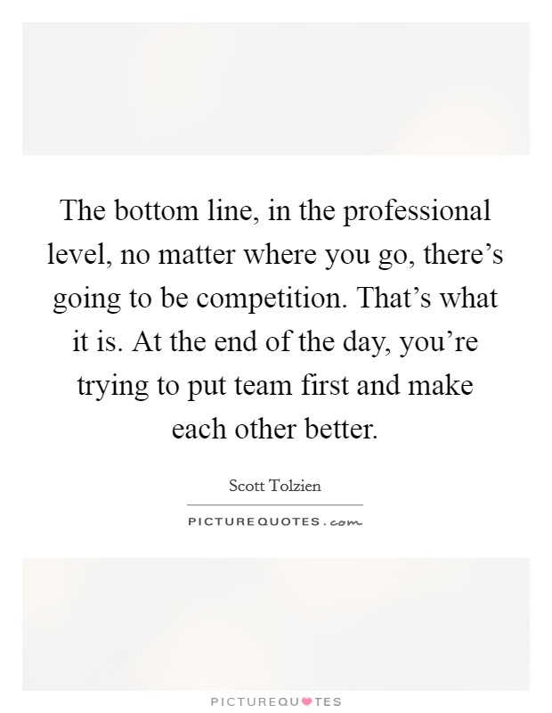 The bottom line, in the professional level, no matter where you go, there's going to be competition. That's what it is. At the end of the day, you're trying to put team first and make each other better. Picture Quote #1