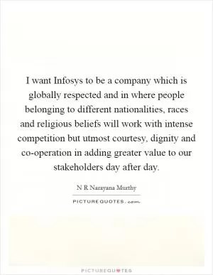 I want Infosys to be a company which is globally respected and in where people belonging to different nationalities, races and religious beliefs will work with intense competition but utmost courtesy, dignity and co-operation in adding greater value to our stakeholders day after day Picture Quote #1