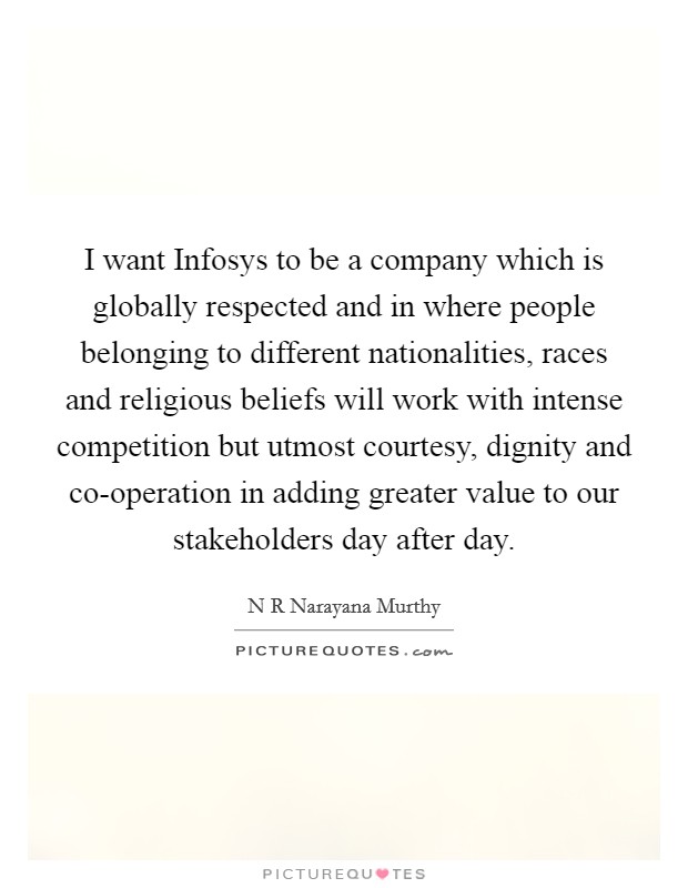 I want Infosys to be a company which is globally respected and in where people belonging to different nationalities, races and religious beliefs will work with intense competition but utmost courtesy, dignity and co-operation in adding greater value to our stakeholders day after day. Picture Quote #1