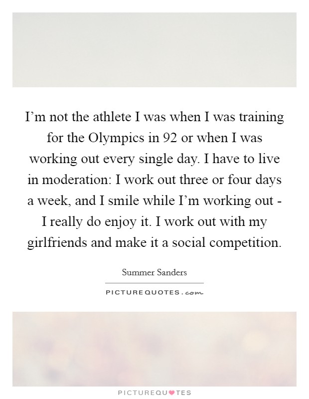 I'm not the athlete I was when I was training for the Olympics in  92 or when I was working out every single day. I have to live in moderation: I work out three or four days a week, and I smile while I'm working out - I really do enjoy it. I work out with my girlfriends and make it a social competition. Picture Quote #1