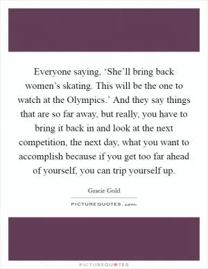 Everyone saying, ‘She’ll bring back women’s skating. This will be the one to watch at the Olympics.’ And they say things that are so far away, but really, you have to bring it back in and look at the next competition, the next day, what you want to accomplish because if you get too far ahead of yourself, you can trip yourself up Picture Quote #1