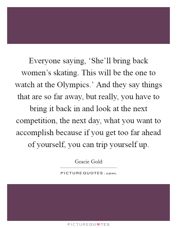 Everyone saying, ‘She'll bring back women's skating. This will be the one to watch at the Olympics.' And they say things that are so far away, but really, you have to bring it back in and look at the next competition, the next day, what you want to accomplish because if you get too far ahead of yourself, you can trip yourself up. Picture Quote #1