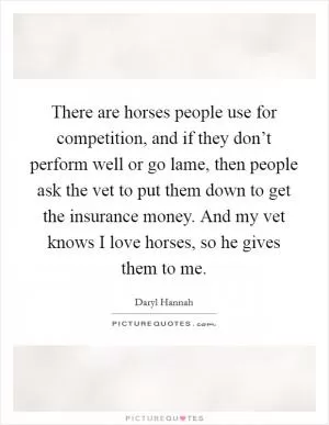 There are horses people use for competition, and if they don’t perform well or go lame, then people ask the vet to put them down to get the insurance money. And my vet knows I love horses, so he gives them to me Picture Quote #1