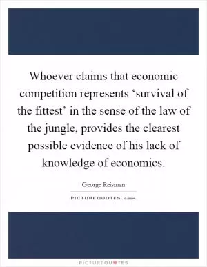Whoever claims that economic competition represents ‘survival of the fittest’ in the sense of the law of the jungle, provides the clearest possible evidence of his lack of knowledge of economics Picture Quote #1
