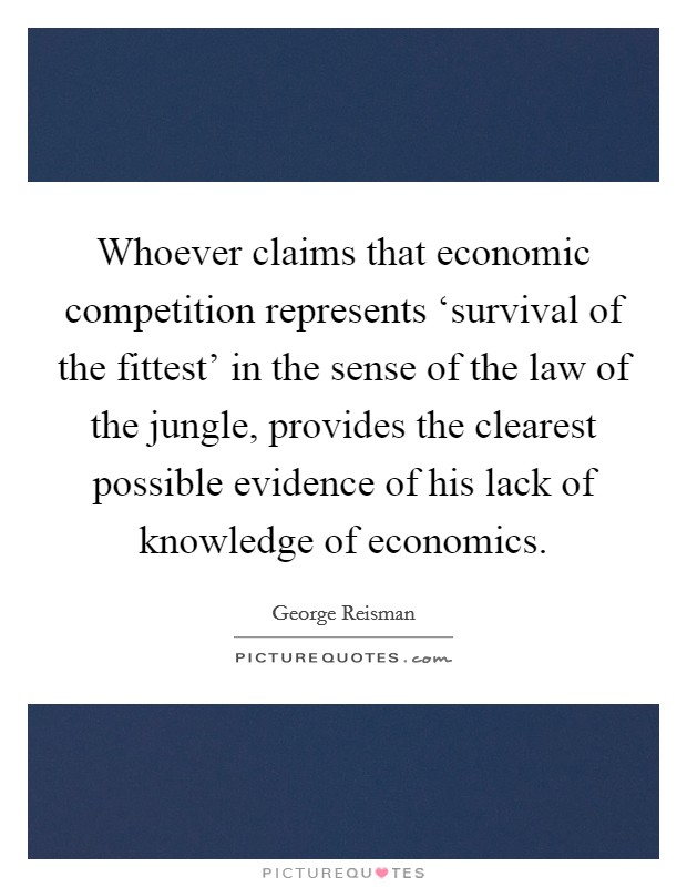 Whoever claims that economic competition represents ‘survival of the fittest' in the sense of the law of the jungle, provides the clearest possible evidence of his lack of knowledge of economics. Picture Quote #1