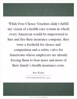 While Free Choice Vouchers didn’t fulfill my vision of a health care system in which every American would be empowered to hire and fire their insurance company, they were a foothold for choice and competition and a safety valve for Americans whose employers are already forcing them to bear more and more of their family’s health insurance costs Picture Quote #1