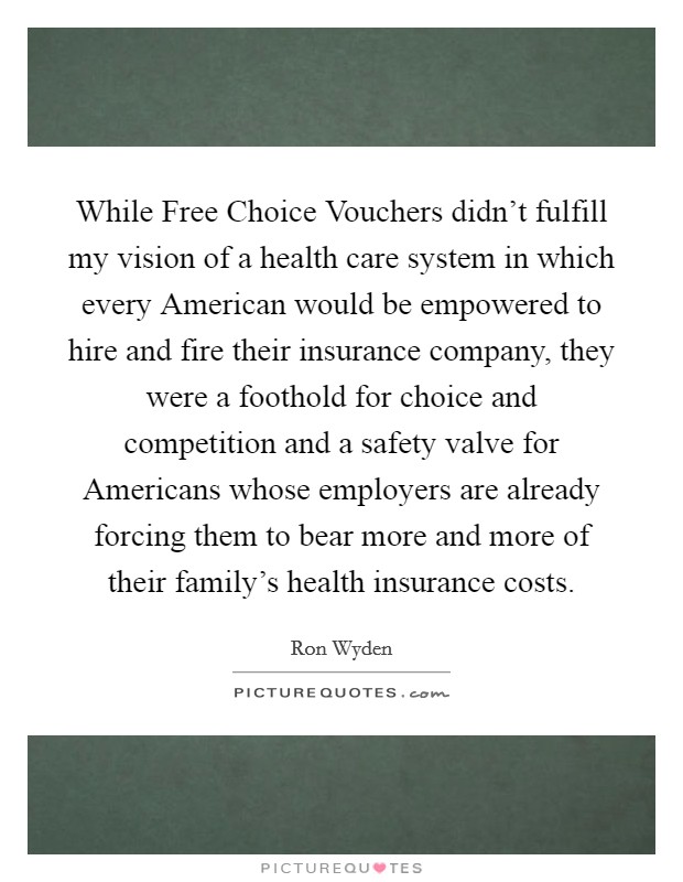 While Free Choice Vouchers didn't fulfill my vision of a health care system in which every American would be empowered to hire and fire their insurance company, they were a foothold for choice and competition and a safety valve for Americans whose employers are already forcing them to bear more and more of their family's health insurance costs. Picture Quote #1