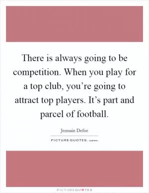 There is always going to be competition. When you play for a top club, you’re going to attract top players. It’s part and parcel of football Picture Quote #1