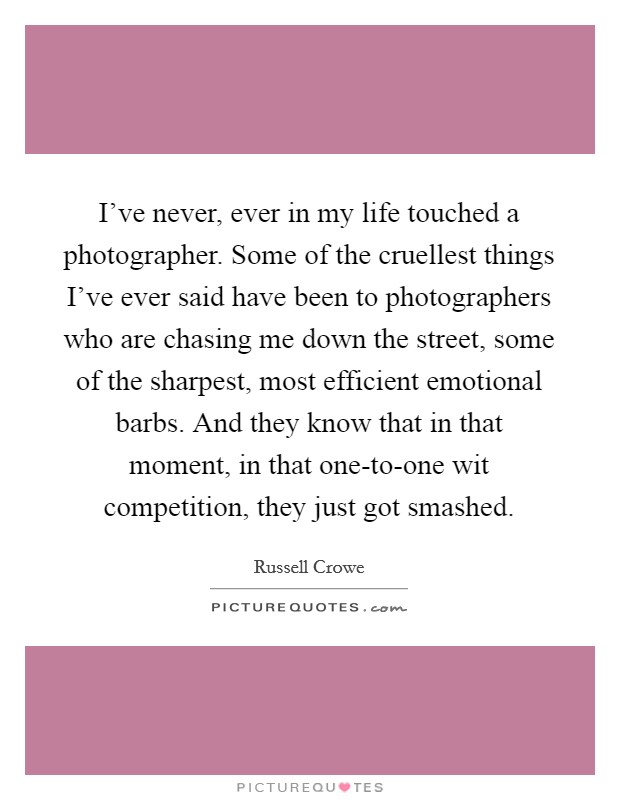 I've never, ever in my life touched a photographer. Some of the cruellest things I've ever said have been to photographers who are chasing me down the street, some of the sharpest, most efficient emotional barbs. And they know that in that moment, in that one-to-one wit competition, they just got smashed. Picture Quote #1