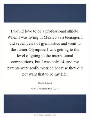 I would love to be a professional athlete. When I was living in Mexico as a teenager, I did seven years of gymnastics and went to the Junior Olympics. I was getting to the level of going to the international competitions, but I was only 14, and my parents were really worried because they did not want that to be my life Picture Quote #1