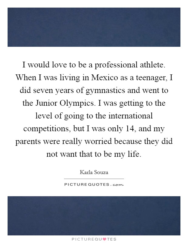 I would love to be a professional athlete. When I was living in Mexico as a teenager, I did seven years of gymnastics and went to the Junior Olympics. I was getting to the level of going to the international competitions, but I was only 14, and my parents were really worried because they did not want that to be my life. Picture Quote #1