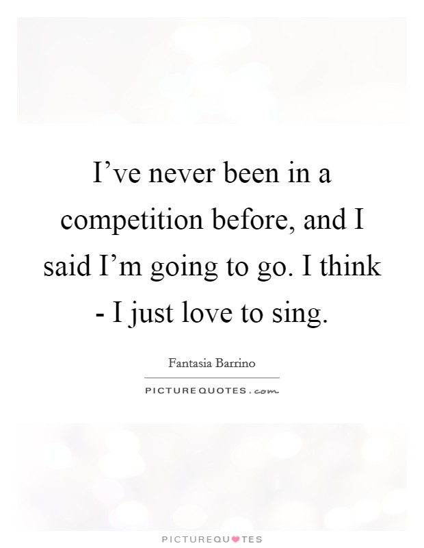 I've never been in a competition before, and I said I'm going to go. I think - I just love to sing. Picture Quote #1