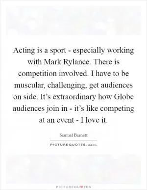 Acting is a sport - especially working with Mark Rylance. There is competition involved. I have to be muscular, challenging, get audiences on side. It’s extraordinary how Globe audiences join in - it’s like competing at an event - I love it Picture Quote #1