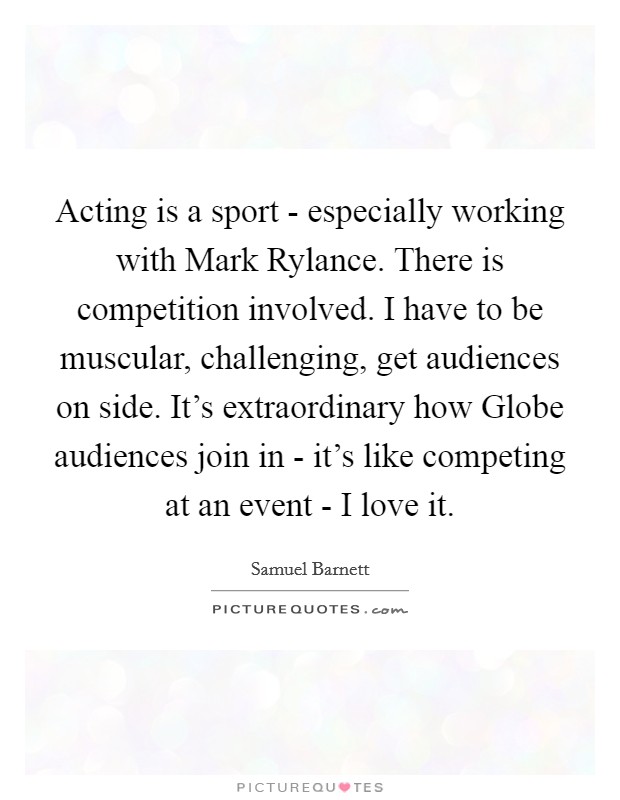 Acting is a sport - especially working with Mark Rylance. There is competition involved. I have to be muscular, challenging, get audiences on side. It's extraordinary how Globe audiences join in - it's like competing at an event - I love it. Picture Quote #1