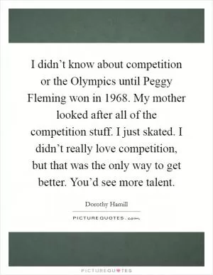 I didn’t know about competition or the Olympics until Peggy Fleming won in 1968. My mother looked after all of the competition stuff. I just skated. I didn’t really love competition, but that was the only way to get better. You’d see more talent Picture Quote #1
