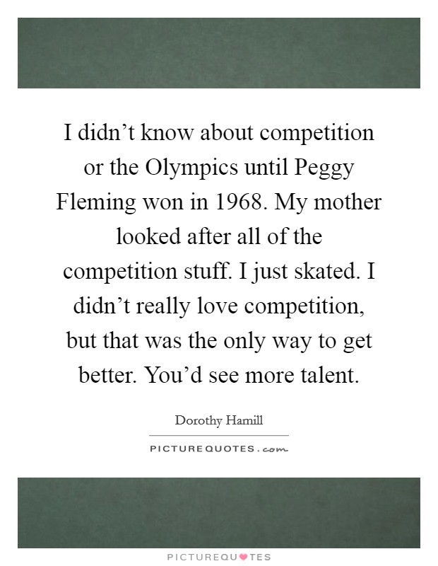 I didn't know about competition or the Olympics until Peggy Fleming won in 1968. My mother looked after all of the competition stuff. I just skated. I didn't really love competition, but that was the only way to get better. You'd see more talent. Picture Quote #1