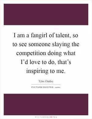 I am a fangirl of talent, so to see someone slaying the competition doing what I’d love to do, that’s inspiring to me Picture Quote #1
