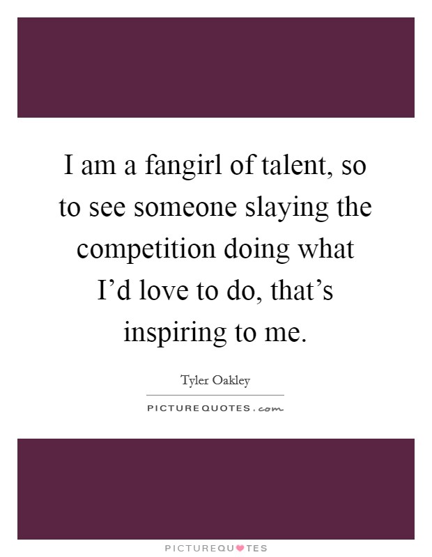 I am a fangirl of talent, so to see someone slaying the competition doing what I'd love to do, that's inspiring to me. Picture Quote #1