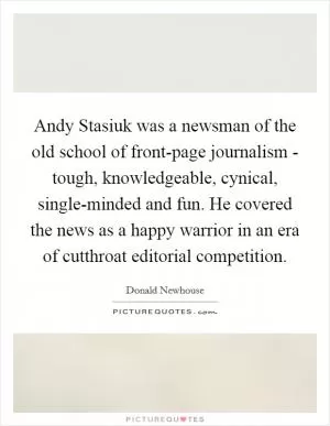 Andy Stasiuk was a newsman of the old school of front-page journalism - tough, knowledgeable, cynical, single-minded and fun. He covered the news as a happy warrior in an era of cutthroat editorial competition Picture Quote #1