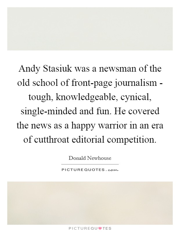 Andy Stasiuk was a newsman of the old school of front-page journalism - tough, knowledgeable, cynical, single-minded and fun. He covered the news as a happy warrior in an era of cutthroat editorial competition. Picture Quote #1