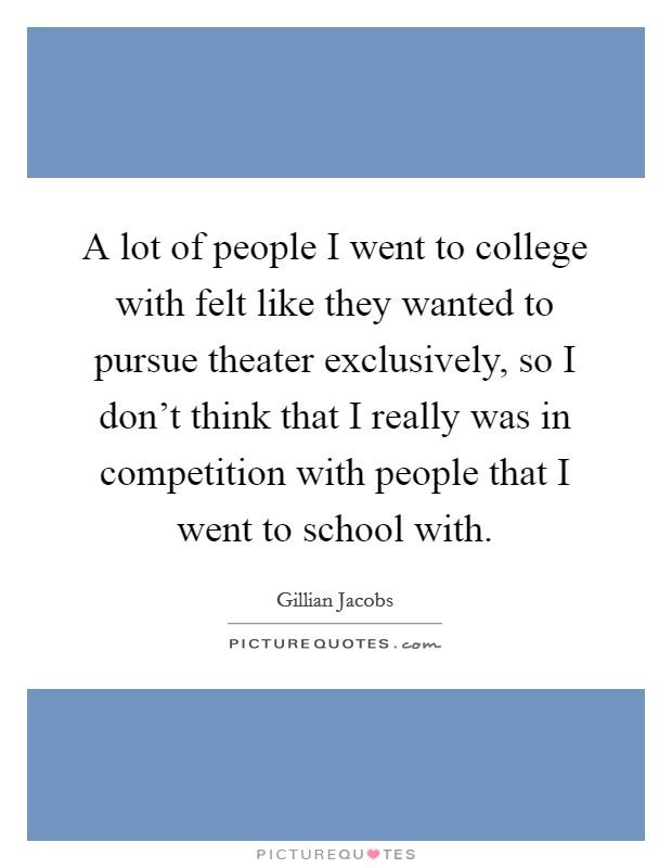 A lot of people I went to college with felt like they wanted to pursue theater exclusively, so I don't think that I really was in competition with people that I went to school with. Picture Quote #1
