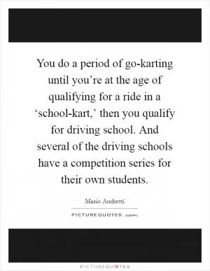 You do a period of go-karting until you’re at the age of qualifying for a ride in a ‘school-kart,’ then you qualify for driving school. And several of the driving schools have a competition series for their own students Picture Quote #1