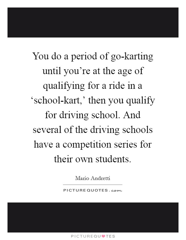 You do a period of go-karting until you're at the age of qualifying for a ride in a ‘school-kart,' then you qualify for driving school. And several of the driving schools have a competition series for their own students. Picture Quote #1