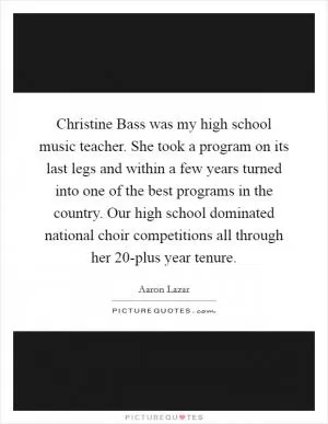 Christine Bass was my high school music teacher. She took a program on its last legs and within a few years turned into one of the best programs in the country. Our high school dominated national choir competitions all through her 20-plus year tenure Picture Quote #1