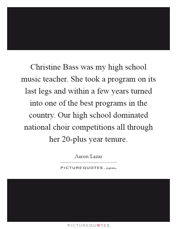 Christine Bass was my high school music teacher. She took a program on its last legs and within a few years turned into one of the best programs in the country. Our high school dominated national choir competitions all through her 20-plus year tenure. Picture Quote #1