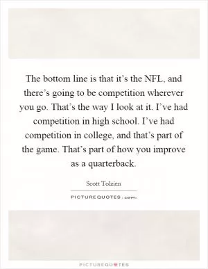 The bottom line is that it’s the NFL, and there’s going to be competition wherever you go. That’s the way I look at it. I’ve had competition in high school. I’ve had competition in college, and that’s part of the game. That’s part of how you improve as a quarterback Picture Quote #1