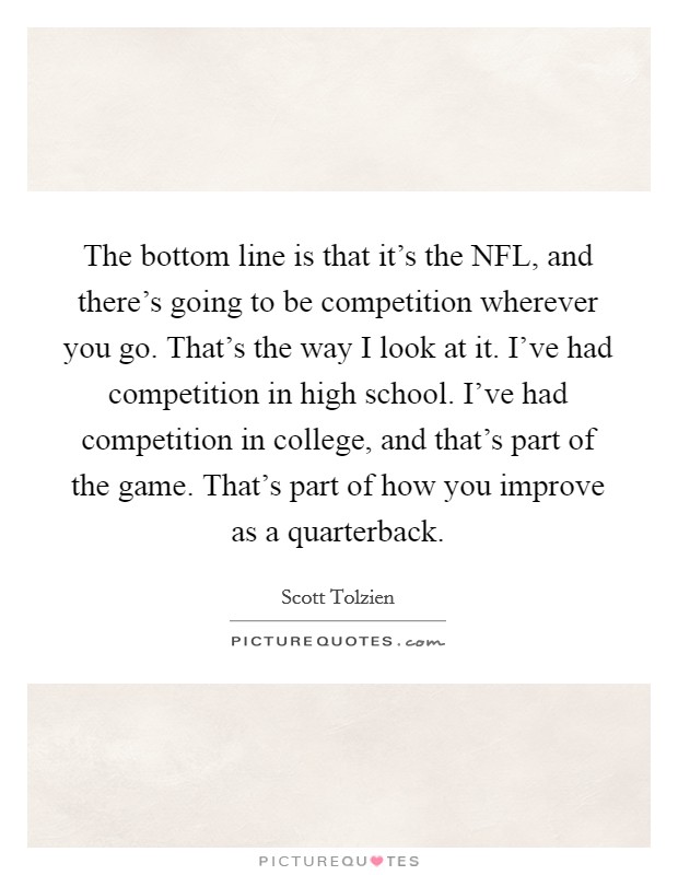 The bottom line is that it's the NFL, and there's going to be competition wherever you go. That's the way I look at it. I've had competition in high school. I've had competition in college, and that's part of the game. That's part of how you improve as a quarterback. Picture Quote #1