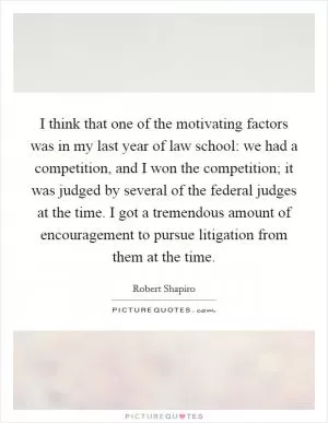 I think that one of the motivating factors was in my last year of law school: we had a competition, and I won the competition; it was judged by several of the federal judges at the time. I got a tremendous amount of encouragement to pursue litigation from them at the time Picture Quote #1