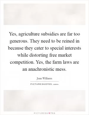 Yes, agriculture subsidies are far too generous. They need to be reined in because they cater to special interests while distorting free market competition. Yes, the farm laws are an anachronistic mess Picture Quote #1