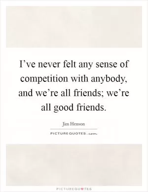 I’ve never felt any sense of competition with anybody, and we’re all friends; we’re all good friends Picture Quote #1