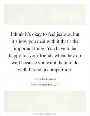 I think it’s okay to feel jealous, but it’s how you deal with it that’s the important thing. You have to be happy for your friends when they do well because you want them to do well. It’s not a competition Picture Quote #1