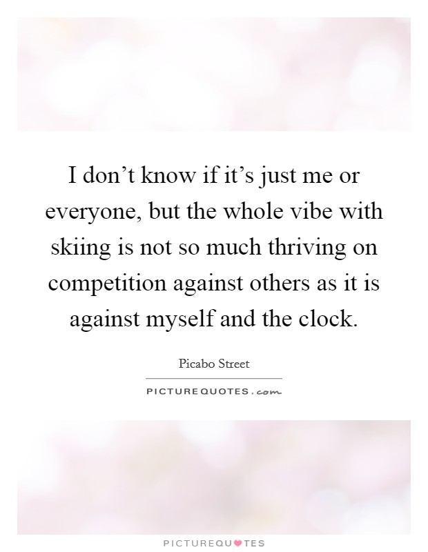 I don't know if it's just me or everyone, but the whole vibe with skiing is not so much thriving on competition against others as it is against myself and the clock. Picture Quote #1