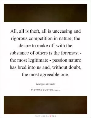 All, all is theft, all is unceasing and rigorous competition in nature; the desire to make off with the substance of others is the foremost - the most legitimate - passion nature has bred into us and, without doubt, the most agreeable one Picture Quote #1