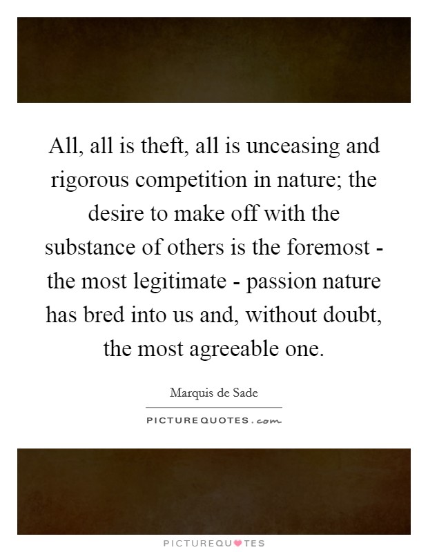 All, all is theft, all is unceasing and rigorous competition in nature; the desire to make off with the substance of others is the foremost - the most legitimate - passion nature has bred into us and, without doubt, the most agreeable one. Picture Quote #1